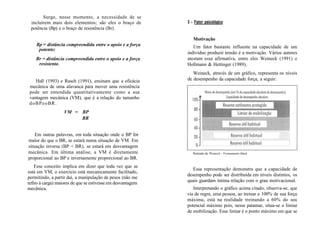 Surge, nesse momento, a necessidade de se
incluírem mais dois elementos; são eles o braço de
potência (Bp) e o braço de resistência (Br).
Bp = distância compreendida entre o apoio e a força
potente;
Br = distância compreendida entre o apoio e a força
resistente.
Hall (1993) e Rasch (1991), ensinam que a eficácia
mecânica de uma alavanca para mover uma resistência
pode ser entendida quantitativamente como a sua
vantagem mecânica (VM), que é a relação do tamanho
doBPeoBR.
VM = BP
BR
Em outras palavras, em toda situação onde o BP for
maior do que o BR, se estará numa situação de VM. Em
situação inversa (BP < BR), se estará em desvantagem
mecânica. Em última análise, a VM é diretamente
proporcional ao BP e inversamente proporcional ao BR.
Esse conceito implica em dizer que toda vez que se
está em VM, o exercício está mecanicamente facilitado,
permitindo, a partir daí, a manipulação de pesos (não me
refiro à carga) maiores de que se estivesse em desvantagem
mecânica.
3 - Fator psicológico
Motivação
Um fator bastante influente na capacidade de um
indivíduo produzir tensão é a motivação. Vários autores
atestam essa afirmativa, entre eles Weineck (1991) e
Hollmann & Hettinger (1989).
Weineck, através de um gráfico, representa os níveis
de desempenho da capacidade força, a seguir:
Retirado de Weineck - Treinamento Ideal.
Essa representação demonstra que a capacidade de
desempenho pode ser distribuída em níveis distintos, os
quais guardam íntima relação com o grau motivacional.
Interpretando o gráfico acima citado, observa-se, que
via de regra, uma pessoa, ao treinar a 100% de sua força
máxima, está na realidade treinando a 60% do seu
potencial máximo pois, nesse patamar, situa-se o limiar
de mobilização. Esse limiar é o ponto máximo em que se
 