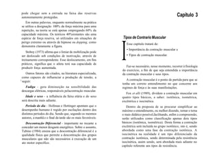 pode chegar sem a entrada na faixa das reservas
autonomamente protegidas.
Em outras palavras, enquanto normalmente na prática
se utiliza a designação 100% da força máxima para uma
repetição, na teoria se está apenas empregando 60% da
capacidade máxima. Os teóricos 40%restantes são uma
espécie de força reserva, só utilizados em situações de
perigo extremo ou através de hipnose ou dopping, como
demonstra claramente a figura.
Stoboy (1973) afirma que o limiar de mobilização pode
ser deslocado sob condições de motivação, através de
treinamento correspondente. Esse deslocamento, em fins
práticos, significa que o atleta terá sua capacidade de
produzir força aumentada.
Outros fatores são citados, na literatura especializada,
como capazes de influenciar a produção de tensão, a
' seguir:
Fadiga - gera diminuição na sensibilidade das
descargas elétricas, responsáveis pelacontração muscular.
Idade e sexo - a influência da faixa etária e do sexo
será descrita mais adiante.
Período do dia - Hollman e Hettinger apontam que o
desempenho humano é regido por oscilações dentro dos
distintos períodos do dia. Sendo que, segundo os mesmos
autores, a manhã e o final da tarde são os mais favoráveis.
Descontração Diferencial - importante no tocante a
conceder um menor desgaste energético. Sobre o assunto,
Tubino (1984) ensina que a descontração diferencial é a
qualidade física que permite a descontração dos grupos
musculares que não são necessários à execução de um
ato motor específico.
Capítulo 3
Tipos de Contrario Muscular
I
Esse capítulo tratará de:
• Importância da contração muscular e
• Tipos de contração muscular.
Faz-se necessário, nesse momento, recorrer à fisiologia
do exercício, a fim de que seja entendida a importância
da contração muscular e seus tipos.
A contração muscular é o ponto de partida para que se
tenha um correto entendimento no que concerne aos
regimes de força e às suas manifestações.
Fox et alli (1989), dividem a contração muscular em
quatro tipos básicos, a saber: isotônica, isométrica,
excêntrica e isocinética.
Dentro da proposta de se procurar simplificar ao
máximo o entendimento, ou melhor dizendo, tornar o tema
o mais didático possível,facilitando, enfim a compreensão,
serão utilizados como classificação apenas dois tipos
básicos (isotônica, isométrica). Desta forma a contração
excêntrica será incluída no grupo isotônico, isto é, sendo
abordada como uma fase da contração isotônica. A
isocinética na realidade é um tipo diferenciado da
contração isotônica, sendo determinada pela resistência
isocinética, assim sendo, será abordada mais adiante no
capítulo referente aos tipos de resistência.
 