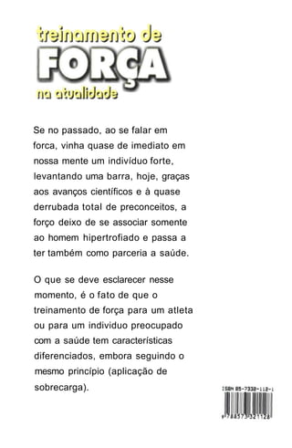 Se no passado, ao se falar em
forca, vinha quase de imediato em
nossa mente um indivíduo forte,
levantando uma barra, hoje, graças
aos avanços científicos e à quase
derrubada total de preconceitos, a
forço deixo de se associar somente
ao homem hipertrofiado e passa a
ter também como parceria a saúde.
O que se deve esclarecer nesse
momento, é o fato de que o
treinamento de força para um atleta
ou para um individuo preocupado
com a saúde tem características
diferenciados, embora seguindo o
mesmo princípio (aplicação de
sobrecarga).
 