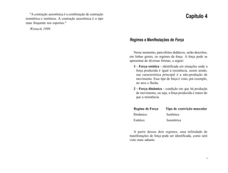 "A contração auxotônica é a combinação de contração
isométrica e isotônica. A contração auxotônica é o tipo
mais frequente nos esportes."
Weineck, 1999.
Capítulo 4
Regimes e Manifestações de Força
Nesse momento, para efeitos didáticos, serão descritos,
em linhas gerais, os regimes da força. A força pode se
apresentar de diversas formas, a seguir:
1 - Força estática - identificada em situações onde a
força produzida é igual à resistência, assim sendo,
sua característica principal é a não-produção de
movimento. Esse tipo de força é visto, por exemplo,
no arco e flecha.
2 - Força dinâmica - condição em que há produção
de movimento, ou seja, a força produzida é maior do
que a resistência.
Regime de Força Tipo de contrição muscular
Dinâmico Isotônica
Estático Isométrica
A partir desses dois regimes, uma infinidade de
manifestações de força pode ser identificada, como será
visto mais adiante.
-
 