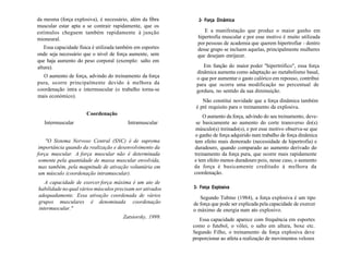 da mesma (força explosiva), é necessário, além da fibra
muscular estar apta a se contrair rapidamente, que os
estímulos cheguem também rapidamente à junção
mioneural.
Essa capacidade física é utilizada também em esportes
onde seja necessário que o nível de força aumente, sem
que haja aumento do peso corporal (exemplo: salto em
altura).
O aumento de força, advindo do treinamento da força
pura, ocorre principalmente devido à melhora da
coordenação intra e intermuscular (o trabalho torna-se
mais económico).
Coordenação
Intermuscular Intramuscular
"O Sistema Nervoso Central (SNC) é de suprema
importância quando da realização e desenvolvimento da
força muscular. A força muscular não é determinada
somente pela quantidade de massa muscular envolvida,
mas também, pela magnitude de ativação voluntária em
um músculo (coordenação intramuscular).
A capacidade de exercer força máxima é um ato de
habilidade no qual vários músculos precisam ser ativados
adequadamente. Essa ativação coordenada de vários
grupos musculares é denominada coordenação
intermuscular."
Zatsiorsky, 1999.
2- Força Dinâmica
E a manifestação que produz o maior ganho em
hipertrofia muscular e por esse motivo é muito utilizada
por pessoas de academia que querem hipertrofiar - dentro
desse grupo se incluem aquelas, principalmente mulheres
que desejam enrijecer.
Em função do maior poder "hipertrófico", essa força
dinâmica aumenta como adaptação ao metabolismo basal,
o que por aumentar o gasto calórico em repouso, contribui
para que ocorra uma modificação no percentual de
gordura, no sentido da sua diminuição.
Não constitui novidade que a força dinâmica também
é pré requisito para o treinamento da explosiva.
O aumento da força, advindo do seu treinamento, deve-
se basicamente ao aumento do corte transverso do(s)
músculo(s) treinado(s), e por esse motivo observa-se que
o ganho de força adquirido num trabalho de força dinâmica
tem efeito mais demorado (necessidade de hipertrofia) e
duradouro, quando comparado ao aumento derivado do
treinamento da força pura, que ocorre mais rapidamente
e tem efeito menos duradouro pois, nesse caso, o aumento
da força é basicamente creditado à melhora da
coordenação.
3- Força Explosiva
Segundo Tubino (1984), a força explosiva é um tipo
de força que pode ser explicada pela capacidade de exercer
o máximo de energia num ato explosivo.
Essa capacidade aparece com frequência em esportes
como o futebol, o vôlei, o salto em altura, boxe etc.
Segundo Filho, o treinamento da força explosiva deve
proporcionar ao atleta a realização de movimentos velozes
 