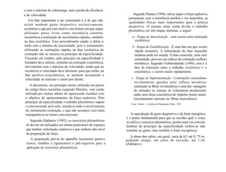 e com o máximo de sobrecarga, sem a perda da eficiência
e da velocidade.
Um fato importante a ser comentado é o de que não
existe nenhum gesto desportivo exclusivamente
excêntrico e que por esse motivo, nos treinos em que sejam
utilizados pesos livres como resistência constitui
incoerência a realização de movimentos rápidos, também
na fase excêntrica. Esse procedimento expõe o atleta à
lesão sem o mínimo de necessidade, pois o treinamento
utilizando as contrações rápidas na fase excêntrica da
contração não se encaixa no princípio da especificidade.
Trocando em miúdos, pelo princípio da especificidade o
treinador deve utilizar, somente na contração concêntrica,
movimentos com o máximo de velocidade, sendo que na
excêntrica a velocidade deve diminuir, para que então, na
fase positiva (concêntrica), se aumente novamente a
velocidade ao máximo e assim por diante.
A pliometria, em princípio muito utilizada em países
do antigo bloco socialista (segundo Mundo), vem sendo
utilizada por muitos atletas de repercussão mundial com
o objetivo de aprimoramento da força explosiva. Pelo
princípio da especificidade o trabalho pliométrico supera
o convencional, pois nele, simula-se todo o envolvimento
de estiramento-contração, o que não acontece com tanta
transparência no treino convencional.
Segundo Zakharov (1992), os exercícios pliométricos
só devem ser utilizados em atletas praticantes de esportes
que tenham solicitação explosiva e que tenham alto nível
de preparação de força.
A preparação prévia do aparelho locomotor passivo
(ossos, tendões e ligamentos) é pré-requisito para a
aplicação de exercícios pliométricos.
Segundo Dantas (1994), talvez sejam a força explosiva,
juntamente com a resistência aeróbia e /ou anaeróbia, as
qualidades físicas mais importantes para a prática
desportiva. O mesmo autor ainda divide o trabalho
pliométrico em três etapas distintas, a seguir:
a - Etapa de Amortização - nela ocorre uma contração
excêntrica.
b - Etapa de Estabilização - É uma fase em que ocorre
rápida isometria. A estimulação do fuso muscular
também pode ser notada. O fuso muscular, uma vem
estimulado, provoca um reflexo de contração (reflexo
miotático). Segundo Verkhoshanski (1996), esta é a
fase de transição entre o trabalho excêntrico e o
concêntrico, e ocorre muito rapidamente.
c - Etapa de Suplementação - Contrações musculares
involuntárias geradas pelo reflexo miotático
(estimular as fibras involuntárias é uma das vantagens
do método) se somam às voluntárias produzindo
então uma força concêntrica de impulso muito maior
(recrutamento máximo de fibras musculares).
Fonte: Dantas - A prática da Preparação Física, 1995.
A reprodução do gesto desportivo e da fonte energética
é o ponto fundamental para que se escolha qual e como
se utiliza o exercício pliométrico, porém uma vez convém
lembrar do princípio da especificidade (refere-se não
somente ao gesto, mas também à fonte energética).
A altura dos saltos, em geral, varia de 0,5 até 0, 75 m,
podendo atingir, em casos de exceção, até l,lm
(Zakharov).
 