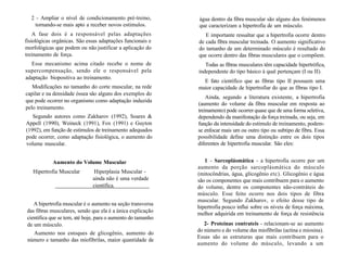 2 - Ampliar o nível de condicionamento pré-treino,
tornando-se mais apto a receber novos estímulos.
A fase dois é a responsável pelas adaptações
fisiológicas orgânicas. São essas adaptações funcionais e
morfológicas que podem ou não justificar a aplicação do
treinamento de força.
Esse mecanismo acima citado recebe o nome de
supercompensação, sendo ele o responsável pela
adaptação biopositiva ao treinamento.
Modificações no tamanho do corte muscular, na rede
capilar e na densidade óssea são alguns dos exemplos do
que pode ocorrer no organismo como adaptação induzida
pelo treinamento.
Segundo autores como Zakharov (1992), Soares &
Appell (1990), Weineck (1991), Fox (1991) e Guyton
(1992), em função de estímulos de treinamento adequados
pode ocorrer, como adaptação fisiológica, o aumento do
volume muscular.
Aumento do Volume Muscular
Hipertrofia Muscular Hiperplasia Muscular -
ainda não é uma verdade
científica.
A hipertrofia muscular é o aumento na seção transversa
das fibras musculares, sendo que ela é a única explicação
científica que se tem, até hoje, para o aumento do tamanho
de um músculo.
Aumento nos estoques de glicogênio, aumento do
número e tamanho das miofibrilas, maior quantidade de
água dentro da fibra muscular são alguns dos fenómenos
que caracterizam a hipertrofia de um músculo.
E importante ressaltar que a hipertrofia ocorre dentro
de cada fibra muscular treinada. O aumento significativo
do tamanho de um determinado músculo é resultado do
que ocorre dentro das fibras musculares que o compõem.
Todas as fibras musculares têm capacidade hipertrófica,
independente do tipo básico à qual pertençam (I ou II).
E fato científico que as fibras tipo II possuem uma
maior capacidade de hipertrofiar do que as fibras tipo I.
Ainda, segundo a literatura existente, a hipertrofia
(aumento do volume da fibra muscular em resposta ao
treinamento) pode ocorrer quase que de uma forma seletiva,
dependendo da manifestação da força treinada, ou seja, em
função da intensidade do estímulo de treinamento, podem-
se enfocar mais um ou outro tipo ou subtipo de fibra. Essa
possibilidade define uma distinção entre os dois tipos
diferentes de hipertrofia muscular. São eles:
1 - Sarcoplásmática - a hipertrofia ocorre por um
aumento da porção sarcoplásmática do músculo
(mitocôndrias, água, glicogênio etc). Glicogênio e água
são os componentes que mais contribuem para o aumento
do volume, dentre os componentes não-contráteis do
músculo. Esse feito ocorre nos dois tipos de fibra
muscular. Segundo Zakharov, o efeito desse tipo de
hipertrofia pouco influi sobre os níveis de força máxima,
melhor adquirida em treinamento de força de resistência
2- Proteínas contrateis - relacionam-se ao aumento
do número e do volume das miofibrilas (actina e miosina).
Essas são as estruturas que mais contribuem para o
aumento do volume do músculo, levando a um
 