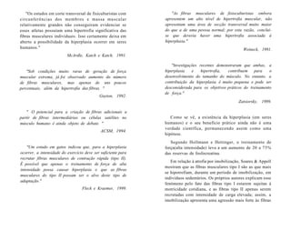 "Os estudos em corte transversal de fisiculturistas com
circunferências dos membros e massa muscular
relativamente grandes não conseguiram evidenciar se
esses atletas possuíam uma hipertrofia significativa das
fibras musculares individuais. Isso certamente deixa em
aberto a possibilidade da hiperplasia ocorrer em seres
humanos."
McArdle, Katch e Katch, 1991.
"Sob condições muito raras de geração de força
muscular extrema, já foi observado aumento do número
de fibras musculares, mas apenas de uns poucos
percentuais, além da hipertrofia das fibras. "
Guyton, 1992.
" O potencial para a criação de fibras adicionais a
partir de fibras intermediárias ou células satélites no
músculo humano é ainda objeto de debate. "
ACSM, 1994.
"Um estudo em gatos indicou que, para a hiperplasia
ocorrer, a intensidade do exercício deve ser suficiente para
recrutar fibras musculares de contração rápida (tipo II).
É possível que apenas o treinamento de força de alta
intensidade possa causar hiperplasia e que as fibras
musculares do tipo II possam ser o alvo deste tipo de
adaptação."
Fleck e Kraemer, 1999.
"As fibras musculares de fisioculturistas embora
apresentem um alto nível de hipertrofia muscular, não
apresentam uma área de secção transversal muito maior
do que a de uma pessoa normal; por esta razão, conclui-
se que deveria haver uma hipertrofia associada à
hiperplasia."
Weineck, 1991.
"Investigações recentes demonstraram que ambas, a
hiperplasia e hipertrofia, contribuem para o
desenvolvimento do tamanho do músculo. No entanto, a
contribuição da hiperplasia é muito pequena e pode ser
desconsiderada para os objetivos práticos do treinamento
de força."
Zatsiorsky, 1999.
Como se vê, a existência da hiperplasia (em seres
humanos) e o seu benefício prático ainda não é uma
verdade científica, permanecendo assim como uma
hipótese.
Segundo Hollmann e Hettinger, o treinamento de
força(alta intensidade) leva a um aumento de 20 a 75%
das reservas de fosfocreatina.
Em relação à atrofia por imobilização, Soares & Appell
mostram que as fibras musculares tipo I são as que mais
se hipotrofiam, durante um período de imobilização, em
indivíduos sedentários. Os próprios autores explicam esse
fenómeno pelo fato das fibras tipo I estarem sujeitas à
motricidade cotidiana, e as fibras tipo II apenas serem
recrutadas com intensidade de carga elevada; assim, a
imobilização apresenta uma agressão mais forte às fibras
 