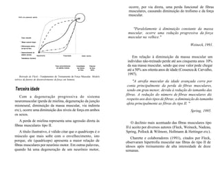 1 0 0 % do potencial adulto
Forço muscular
1
Massa corporal magra
• Diferenciação teórico
do tipo de fibra
• Desenvolvimento do
sistema nervoso
Teslosterona (homens)
Nascimento Puberdade
Força primordialmente
via padrões motores
Idade adulta
Consolidação Potencial
dos fatores de força
de força ótimo
Retirado de Fleck - Fundamentos do Treinamento de Força Muscular. Modelo
teórico de fatores de desenvolvimento de força em homens.
Terceira idade
Com a degeneração progressiva do sistema
neuromuscular (perda de mielina, degeneração da junção
mioneural, diminuição da massa muscular, via indireta
etc), ocorre uma diminuição dos níveis de força em ambos
os sexos.
A perda de mielina representa uma agressão direta às
fibras musculares tipo II.
A título ilustrativo, é válido citar que o quadríceps é o
músculo que mais sofre com o envelhecimento, isto
porque, ele (quadríceps) apresenta a maior relação de
fibras musculares por neurônio motor. Em outras palavras,
quando há uma degeneração de um neurônio motor,
ocorre, por via direta, uma perda funcional de fibras
musculares, causando diminuição do trofismo e da força
muscular.
"Paralelamente à diminuição constante da massa
muscular, ocorre uma redução progressiva da força
muscular na velhice."
Weineck, 1991.
Em relação à diminuição da massa muscular um
indivíduo não-treinado perde até aos cinquenta anos 10%
da sua massa muscular, sendo que esse valor pode chegar
até a 50% aos oitenta anos de idade (Cossenza & Carvalho,
1997).
"A atrofia muscular da idade avançada corre por
conta principalmente da perda de fibras musculares,
sendo em grau menor, devida à redução do tamanho das
fibras. A redução do número de fibras musculares diz
respeito aos dois tipos de fibras; a diminuição do tamanho
afeta principalmente as fibras do tipo II. "
Spring, 1995.
O declínio mais acentuado das fibras musculares tipo
II é aceito por diversos autores (Fleck, Weineck, Nadeau,
Spring, Pollock & Wilmore, Hollmann & Hettinger etc).
Charette e colaboradores (1991), citados por Fleck,
observaram hipertrofia muscular nas fibras do tipo II de
idosos após treinamento de alta intensidade de doze
semanas.
 