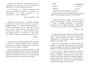 A hipertrofia muscular é uma resposta básica ao
treinamento de força, que ocorre de forma mais
significativa em homens do que em mulheres.
"A testosterona é o principal hormônio sexual
masculino, responsável por promover o crescimento e o
desenvolvimento dos órgãos reprodutores e das
características sexuais secundárias."
Katch & McArdle, 1996.
"Hormônio sexual masculino, o principal andrógeno
produzido pelos testículos sob a direção da secreção da
glândula pituitária do hormônio folículo-estimulante e
do hormônio luteinizante. É por causa desse processo
que os meninos desenvolvem as características sexuais
secundárias dos homens. As mulheres também possuem
uma pequena quantia de testosterona em seus corpos,
que determina o padrão de desenvolvimento dos pêlos. "
Barbanti.
O treinamento de em alta intensidade parece aumentar
os níveis em repouso da testosterona e também a
quantidade de seus sítios receptores ativos. Esse efeito
parece ocorrer em homens e mulheres.
O nível de testosterona em mulheres, durante a sessão
de treinamento de força dinâmica*, parece aumentar, mas
não de forma significativa. Esse efeito ocorre de maneira
diferente nos homens, pois nesses, foi encontrado um
aumento significativo nos valores de testosterona.
Sexo Testosterona
Homens 5 a 10 mg
Mulheres 0,1 mg
Produção diária de testosterona. Adaptado de Cossenza, 1992
* Estudo realizado numa sessão de treinamento de força de três séries de oito
exercícios de dez repetições máximas, com um minuto de intervalo entre séries e
exercícios. Pesquisa realizada por Kraemer et ai., 1991; citada por Fleck.
"Deforma relativa(em relação à massa corporal), a
parcela de musculatura na mulher não-treinada equivale
a 35,8%, no homem não-treinado, a 41,8%(Tittel e
Wutscherk 1979, 41). Deforma absoluta, a mulher dispõe
de 23 Kg de massa muscular, contra 35 Kg dos homens. "
Weineck, 1991.
Valores parecidos aos citados por Weineck também
foram achados por Spring et alli (1995). Segundo esse
autor, a massa muscular em homens não-treinados
corresponde a 42% da massa corporal, enquanto nas
mulheres corresponde a 36%.
Além do corte transverso da fibra muscular das
mulheres ser em média 25% menor que Jos homens,
encontra-se também em mulheres o dobro do percentual
lipídico em suas fibras musculares. Weineck, 1999.
A força máxima, segundo Hollmann & Hettinger,
(1989) é alcançada aos 20 e aos 14-18 anos de vida em
homens e mulheres, respectivamente. Nesse ponto
Astrand (1980), não faz distinção em relação à tríade força
máxima/sexo/idade, e afirma que a força máxima é
alcançada entre os 20 - 30 anos e que após essa idade há
um decréscimo gradual nos seus níveis.
 