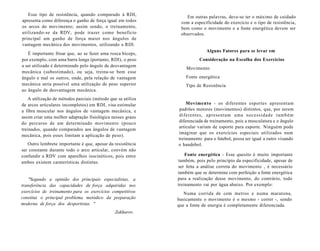 Esse tipo de resistência, quando comparado à RDI,
apresenta como diferença o ganho de força igual em todos
os arcos do movimento; assim sendo, o treinamento,
utilizando-se da RDV, pode trazer como benefício
principal um ganho de força maior nos ângulos de
vantagem mecânica dos movimentos, utilizando a RDI.
É importante frisar que, ao se fazer uma rosca bíceps,
por exemplo, com uma barra longa (portanto, RDI), o peso
a ser utilizado é determinado pelo ângulo de desvantagem
mecânica (subestimado), ou seja, treina-se bem esse
ângulo e mal os outros, onde, pela relação de vantagem
mecânica seria possível uma utilização de peso superior
ao ângulo de desvantagem mecânica.
A utilização de métodos parciais (método que se utiliza
de arcos articulares incompletos) em RDI, visa estimular
a fibra muscular nos ângulos de vantagem mecânica, e
assim criar uma melhor adaptação fisiológica nesses graus
do percurso de um determinado movimento (pouco
treinados, quando comparados aos ângulos de vantagem
mecânica, pois esses limitam a aplicação de peso).
Outro lembrete importante é que, apesar da resistência
ser constante durante todo o arco articular, convém não
confundir a RDV com aparelhos isocinéticos, pois entre
ambos existem caraterísticas distintas.
"Segundo a opinião dos principais especialistas, a
transferência das capacidades de força adquiridas nos
exercícios de treinamento para os exercícios competitivos
constitui o principal problema metódico da preparação
moderna de força dos desportistas. "
Zakharov.
Em outras palavras, deve-se ter o máximo de cuidado
com a especificidade do exercício e o tipo de resistência,
bem como o movimento e a fonte energética devem ser
observados.
Alguns Fatores para se levar em
Consideração na Escolha dos Exercícios
Movimento
Fonte energética
Tipo de Resistência
Movimento - os diferentes esportes apresentam
padrões motores (movimentos) distintos, que, por serem
diferentes, apresentam uma necessidade também
diferenciada de treinamento, pois a musculatura e o ângulo
articular variam de esporte para esporte. Ninguém pode
imaginar que os exercícios especiais utilizados num
treinamento para o futebol, possa ser igual a outro visando
o handebol.
Fonte energética - Esse quesito é muito importante
também, pois pelo princípio da especificidade, apesar de
ser feita a análise correta do movimento , é necessário
também que se determine com perfeição a fonte energética
para a realização desse movimento, do contrário, todo
treinamento vai por água abaixo. Por exemplo:
Numa corrida de cem metros e numa maratona,
basicamente o movimento é o mesmo - correr -, sendo
que a fonte de energia é completamente diferenciada.
 