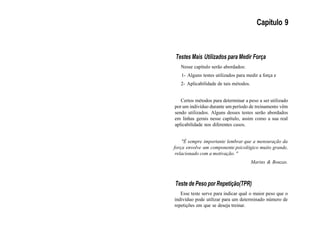 Capítulo 9
Testes Mais Utilizados para Medir Força
Nesse capítulo serão abordados:
1- Alguns testes utilizados para medir a força e
2- Aplicabilidade de tais métodos.
Certos métodos para determinar a peso a ser utilizado
por um indivíduo durante um período de treinamento vêm
sendo utilizados. Alguns desses testes serão abordados
em linhas gerais nesse capítulo, assim como a sua real
aplicabilidade nos diferentes casos.
"É sempre importante lembrar que a mensuração da
força envolve um componente psicológico muito grande,
relacionado com a motivação. "
Marins & Bouzas.
Teste de Peso por Repetição(TPR)
Esse teste serve para indicar qual o maior peso que o
indivíduo pode utilizar para um determinado número de
repetições em que se deseja treinar.
 