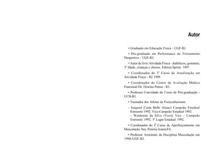 Autor
• Graduado em Educação Física - UGF-RJ.
• Pós-graduado em Performance do Treinamento
Desportivo - UGF-RJ.
• Autor do livro Atividade Física - diabéticos, gestantes,
3a
Idade, crianças e obesos. Editora Sprint, 1997.
• Coordenador do Io
Curso de Atualização em
Atividade Física - RJ 1999.
• Coordenador do Centro de Avaliação Médico
Funcional Dr. Oswino Penna - RJ.
• Professor Convidado do Curso de Pós-graduação -
UCB-RJ.
• Treinador dos Atletas de Fisioculturismo:
- Isaquiel Costa Balbi (Isaac) Campeão Estadual
Estreante 1992; Vice-Campeão Estadual 1992.
- Waldemar da Silva (Vavá) Vice - Campeão
Estreante 1992; 3o
Lugar Estadual 1992.
• Coordenador do Io
Curso de Aperfeiçoamento em
Musculação Ney Pereira/AmeryFit.
• Professor Assistente da Disciplina Musculação em
1996-UGF-RJ.
 