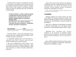 O fuso muscular é sensível ao alongamento muscular
e a velocidade. A estimulação do fuso muscular provoca
uma reação conhecida como reflexo miotático. Segundo
Júnior (1996), o fuso muscular é encontrado em maior
número nas fibras de contração lenta do que nas fibras de
contração rápida.
O reflexo miotático é o reflexo resultante quando
o alongamento dos fusos musculares em um
músculo causa a contração do músculo. É
também chamado reflexo de estiramento.
Barbanti, 1994.
Fuso Muscular^ SNC -Reflexo Miotático -
Contração muscular involuntária Estimulação
de libras musculares involuntárias
Fuso Muscular OTG
Estimula a contração muscular Inibe a contração muscular
Em última análise, o aumento da estimulação do fuso
muscular gera uma contração proporcionalmente maior
de fibras musculares involuntárias.
É importante lembrar que o fuso muscular é o
responsável pelo tônus* muscular, sendo, portanto,
ativado constantemente (controle postural).
Não se deve confundir tônus e trofus. Tônus é o grau
de contração muscular permanente (hipertonia - grau
extremo do tônus muscular - condição patológica). Trofus
está relacionado ao trofismo muscular (hipertrofia e
hipotrofia).
Hoje em dia é muito comum observar em academia a
utilização de exercícios com preestiramento. Esse recurso
(preestiramento) visa, através do estímulo do fuso
muscular, recrutar unidades motoras involuntárias
(aumento da intensidade do exercício).
Tônus* - Estado de tensão elástica que mantém os tecidos alertas e prontos
para responderem a estímulos adequados.
Flexibilidade
Qualquer programa de exercícios físicos que tenha
como objetivo não somente rendimento esportivo mas
também a promoção da saúde deve ter em sua composição
uma parte que seja destinada ao desenvolvimento da
flexibilidade.
Muitas são as definições de flexibilidade encontradas
na literatura especializada, mas a que parece melhor
conceituá-la é a apresentada por Dantas (1989), a seguir:
"Qualidade física responsável pela execução
voluntária de um movimento de amplitude angular
máxima, por uma articulação ou conjunto de articulações,
dentro dos limites morfológicos, sem o risco de provocar
lesões."
Jonns e Wright, citado por Farinatti, mostram, de uma
maneira geral, a influência dos principais componentes
estruturais na flexibilidade, a seguir:
 