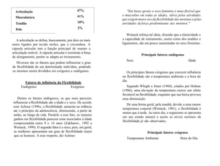 Articulação
Musculatura
Tendão
Pele
47%
41%
10%
2%
A articulação se define, basicamente, por dois ou mais
ossos ligados por tecido moles, que a circundam. A
cápsula articular tem a função principal de manter a
articulação estável. A cápsula articular é resistente à força
de alongamento, porém se adapta ao treinamento.
Diversos são os fatores que podem influenciar o grau
de flexibilidade de um determinado indivíduo, podendo
os mesmos serem divididos em exógenos e endógenos.
Fatores de influência da Flexibilidade
Endógenos Exógenos
Dentre os fatores endógenos, os que mais parecem
influenciar a flexibilidade são a idade e o sexo. De acordo
com Achour (1996), a flexibilidade aumenta na infância
até o princípio da adolescência, diminuindo, a partir de
então, ao longo da vida. Paralelo a esse fato, os maiores
ganhos em flexibilidade parecem estar associados à idade
compreendida entre 9 e 14 anos (Zakharov, 1992 e
Weineck, 1999). O segundo fator é o sexo, pois, em geral,
as mulheres apresentam um grau de flexibilidade maior
que os homens. A esse respeito, diz Achour:
"Em bases gerais o sexo feminino é mais flexível que
o masculino em todas as idades, talvez pelas atividades
que exigem maior uso da flexibilidade das meninas e pelas
atividades de força predominante dos meninos."
Weineck reforça tal ideia, dizendo que a elasticidade e
a capacidade de estiramento, assim como dos tendões e
ligamentos, são um pouco aumentadas no sexo feminino.
Principais fatores endógenos
Sexo Idade
Os principais fatores exógenos que exercem influência
na flexibilidade são a temperatura ambiente e a hora do
dia.
Segundo Whight e Jones (1960), citados por Holnan
(1986), uma elevação da temperatura exerce um efeito
favorável na flexibilidade, enquanto que sua baixa provoca
uma diminuição.
De uma forma geral, pela manhã, devido a uma menor
temperatura corporal (Weineck, 1991), a flexibilidade é
menor que à tarde. Ao meio dia, o organismo se apresenta
em seu estado natural e assim os níveis normais de
flexibilidade já são observados.
Principais fatores exógenos
Temperatura Ambiente Hora do Dia
 