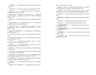 MATVÈIEV, L. P. - Fundamentos do Treino Desportivo. Cultura Física,
Lisboa, 1991.
MATVÈIEV, L. P. - Preparação Desportiva. São Paulo, FMU, 1995.
MATVÈIEV, L. P. - Treinamento Desportivo: Metodologia e
Planejamento. São Paulo, FMU, 1997.
McARDLE, W. D.; KATCH, F. I. & KATCH, V L. - Fisiologia do
Exercício: nutrição e desempenho humano. Rio de Janeiro, Guanabara
Koogan, 1992.
MICHELI, L.J. - The Sports Medicine Bible. New York, HarperPerennial,
1995.
MISHCHENKO, V. S. & MONOGAROV, V. D. - Fisiologia Del
Desportista. Editorial Paidotribo, Barcelona.
MONTEIRO, W. D. - A Medida da Força Muscular - Aspectos
Metodológicos e Aplicações. Revista Treinamento Desportivo, V.3, n. 1,
pp.38-51, 1998.
NADEAU, M & PERONET, F. - Fisiologia aplicada na atividadefísica.
São Paulo, Manole, 1985.
OTTO, E. Exercícios Físicos para a Terceira Idade. Manole, São Paulo,
1987.
POLLOCK, M. L. & Wilmore, J. H. - Exercícios na Saúde e na doença.
Rio de Janeiro, Medsi, 1993.
RAMOS, A. T. - Atividade Física: diabéticos, gestante, 3" idade,
crianças, obesos. Sprint, Rio de Janeiro, 1997.
RAMOS, A. T. - Criança/Adolescente e a Atividade Física. Rio de
Janeiro, Sprint Magazine, Ano XVII-n°94, 1998.
RASCH, P. J. - Cinesiologia e Anatomia Aplicada. Guanabara Koogan,
São Paulo, 1989.
SALGADO, A. S. I. - Reeducação Funcional Proprioceptiva do Joelho
e Tornozelo. Lovise, São Paulo,1995.
SANTARÉM, J. M. - Musculação e Saúde. Revista técnica de Educação
Física e Desportos, Sprint, Rio de Janeiro, Ano VII, n° 39, 1988.
SANTARÉM, J. M. - Musculação: Princípios Atualizados: Fisiologia,
Princípios, Nutrição. São Paulo, Arte Final, 1993.
SHARKEY, B. J. - Condicionamento Físico e Saúde. Porto Alegre,
Artmed, 1997.
SOARES, J. M. C. & APPEL, H. J. -Adaptação Muscular ao Exercício
Físico. Cultura Física, Lisboa, 1990.
SPRING, H.; KUNZ, H.; Schneider, W.; TRISCHLER, T.; UNOLD, E.
- Força Muscular: teoria e prática. Santos, São Paulo, 1995.
WARGON at alli - Manual de Ginástica e bem-estar para a terceira
idade: para uma velhice feliz e saudável. São Paulo, Marco Zero, 1993.
WEINECK, J. - Anatomia Aplicada ao Esporte. Manole, São Paulo,
1984.
WEINECK, J. - Manual de Treinamento Esportivo. Manole, São Paulo,
1989.
WEINECK, J. - Biologia do Esporte. Manole, São Paulo, 1992.
WEINECK, J. - Treinamento Ideal. Manole, São Paulo, 1999.
VERKHOSHANKI, I. V. - Preparação de Força especial. Rio de
Janeiro, Palestra, 1995.
VERKHOSHANSKI, I. V. - Força: treinamento da potência muscular.
CiD, Londrina, 1996.
ZAKHAROV, A. - Ciência do treinamento Desportivo. Palestra, Rio
de Janeiro, 1992.
ZATSIORSKY, V. M. - Ciência e Prática do Treinamento de Força.
Phorte, São Paulo, 1999.
 