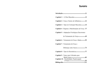 Sumário
Introdução 11
Capítulo 1 - A Fibra Muscular 15
Capítulo 2 - Força e Fatores de Influência 21
Capítulo 3 - Tipos de Contração Muscular 33
Capítulo 4 - Regimes e Manifestações de Força- 37
Capítulo 5 - Adaptações Fisiológicas Decorrentes
do Treinamento de Força 49
Capítulo 6 - Treinamento de Força e Idade 59
Capítulo 7 - Treinamento de Força e
Diferenças entre Sexos 73
Capítulo 8 - Tipos de Resistência 77
Capítulo 9 - Testes mais Utilizados para
Medir Força 85
Capítulo 10 - Flexibilidade, Propriocepção
e Força 95
Bibliografia 111
 