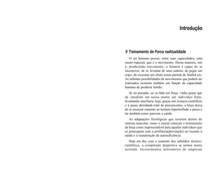 Introdução
0 Treinamento de Forca naAtualidade
O ser humano possui, entre suas capacidades, uma
muito especial, que é o movimento. Dessa maneira, isto
é, produzindo movimento, o homem é capaz de se
locomover, de se levantar de uma cadeira, de pegar um
copo, de executar um chute numa partida de futebol etc.
As infinitas possibilidades de movimentos que podem ser
realizados ocorrem também em função da capacidade
humana de produzir tensão.
Se no passado, ao se falar em força, vinha quase que
de imediato em nossa mente um indivíduo forte,
levantando uma barra, hoje, graças aos avanços científicos
e à quase derrubada total de preconceitos, a força deixa
de se associar somente ao homem hipertrofiado e passa a
ter também como parceira a saúde.
As adaptações fisiológicas que ocorrem dentro do
sistema muscular, ósseo e neural colocam o treinamento
da força como imprescindível para aqueles indivíduos que
se preocupem com a profilaxia(prevenção) no tocante à
saúde e à manutenção da autosuficiência.
Hoje em dia, com o aumento dos subsídios técnico-
científicos, a competição desportiva se tornou muito
acirrada. Investimentos milionários de empresas
 