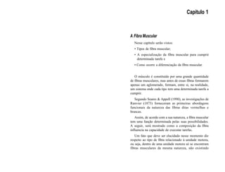 Capítulo 1
A Fibra Muscular
Nesse capítulo serão vistos:
• Tipos de fibra muscular;
• A especialização da fibra muscular para cumprir
determinada tarefa e
• Como ocorre a diferenciação da fibra muscular.
O músculo é constituído por uma grande quantidade
de fibras musculares, mas antes de essas fibras formarem
apenas um aglomerado, formam, entre si, na realidade,
um sistema onde cada tipo tem uma determinada tarefa a
cumprir.
Segundo Soares & Appell (1990), as investigações de
Ranvier (1873) forneceram as primeiras abordagens
funcionais da natureza das fibras ditas vermelhas e
brancas.
Assim, de acordo com a sua natureza, a fibra muscular
tem uma função determinada pelas suas possibilidades.
A seguir, será mostrado como a composição da fibra
influencia na capacidade de executar tarefas.
Um fato que deve ser elucidado nesse momento diz
respeito ao tipo de fibra relacionado à unidade motora,
ou seja, dentro de uma unidade motora só se encontram
fibras musculares da mesma natureza, não existindo
 