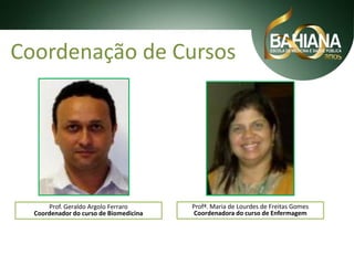 Coordenação de Cursos

Prof. Geraldo Argolo Ferraro
Coordenador do curso de Biomedicina

Profª. Maria de Lourdes de Freitas Gomes
Coordenadora do curso de Enfermagem

 