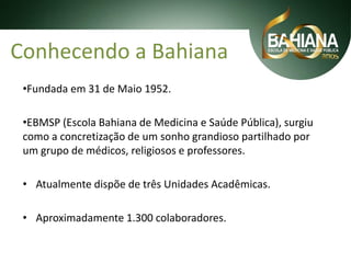 Conhecendo a Bahiana
•Fundada em 31 de Maio 1952.

•EBMSP (Escola Bahiana de Medicina e Saúde Pública), surgiu
como a concretização de um sonho grandioso partilhado por
um grupo de médicos, religiosos e professores.
• Atualmente dispõe de três Unidades Acadêmicas.

• Aproximadamente 1.300 colaboradores.

 