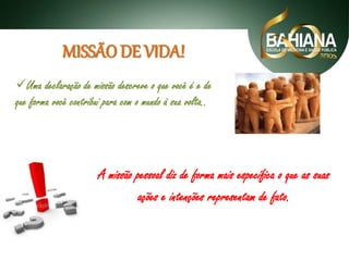 MISSÃO DE VIDA!
Uma declaração de missão descreve o que você é e de
que forma você contribui para com o mundo à sua volta..

A missão pessoal diz de forma mais específica o que as suas
ações e intenções representam de fato.

 