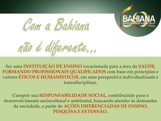 Ser uma INSTITUIÇÃO DE ENSINO vocacionada para a área da SAÚDE,
FORMANDO PROFISSIONAIS QUALIFICADOS com base em princípios e
valores ÉTICOS E HUMANÍSTICOS, em uma perspectiva individualizada e
transdisciplinar.
Cumprir sua RESPONSABILIDADE SOCIAL, contribuindo para o
desenvolvimento sociocultural e ambiental, buscando atender às demandas
da sociedade, a partir de AÇÕES DIFERENCIADAS DE ENSINO,
PESQUISA E EXTENSÃO.

 