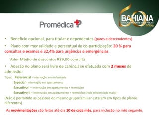 • Benefício opcional, para titular e dependentes (pares e descendentes)
• Plano com mensalidade e percentual de co-participação: 20 % para
consultas e exames e 32,4% para urgências e emergências
Valor Médio de desconto: R$9,00 consulta
• Adesão no plano será livre de carência se efetuada com 2 meses de
admissão:
Tipos: Referencial - internação em enfermaria

Especial - internação em apartamento
Executivo I – internação em apartamento + reembolso
Executivo II – internação em apartamento + reembolso (rede credenciada maior)

(Não é permitido as pessoas do mesmo grupo familiar estarem em tipos de planos
diferentes)
As movimentações são feitas até dia 10 de cada mês, para inclusão no mês seguinte.

 