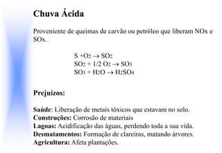 Chuva Ácida
Proveniente de queimas de carvão ou petróleo que liberam NOx e
SOx.
S +O2  SO2
SO2 + 1/2 O2  SO3
SO3 + H2O  H2SO4
Prejuízos:
Saúde: Liberação de metais tóxicos que estavam no solo.
Construções: Corrosão de materiais
Lagoas: Acidificação das águas, perdendo toda a sua vida.
Desmatamentos: Formação de clareiras, matando árvores.
Agricultura: Afeta plantações.
 