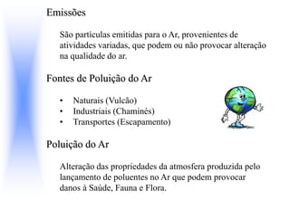 Emissões
São partículas emitidas para o Ar, provenientes de
atividades variadas, que podem ou não provocar alteração
na qualidade do ar.
Fontes de Poluição do Ar
• Naturais (Vulcão)
• Industriais (Chaminés)
• Transportes (Escapamento)
Poluição do Ar
Alteração das propriedades da atmosfera produzida pelo
lançamento de poluentes no Ar que podem provocar
danos à Saúde, Fauna e Flora.
 