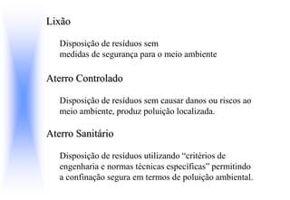 Lixão
Disposição de resíduos sem
medidas de segurança para o meio ambiente
Aterro Controlado
Disposição de resíduos sem causar danos ou riscos ao
meio ambiente, produz poluição localizada.
Aterro Sanitário
Disposição de resíduos utilizando “critérios de
engenharia e normas técnicas específicas” permitindo
a confinação segura em termos de poluição ambiental.
 