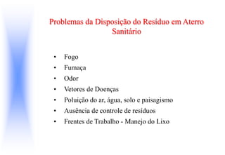 Problemas da Disposição do Resíduo em Aterro
Sanitário
• Fogo
• Fumaça
• Odor
• Vetores de Doenças
• Poluição do ar, água, solo e paisagismo
• Ausência de controle de resíduos
• Frentes de Trabalho - Manejo do Lixo
 