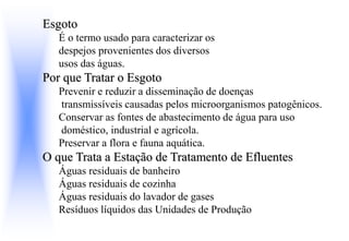 Esgoto
É o termo usado para caracterizar os
despejos provenientes dos diversos
usos das águas.
Por que Tratar o Esgoto
Prevenir e reduzir a disseminação de doenças
transmissíveis causadas pelos microorganismos patogênicos.
Conservar as fontes de abastecimento de água para uso
doméstico, industrial e agrícola.
Preservar a flora e fauna aquática.
O que Trata a Estação de Tratamento de Efluentes
Águas residuais de banheiro
Águas residuais de cozinha
Águas residuais do lavador de gases
Resíduos líquidos das Unidades de Produção
 