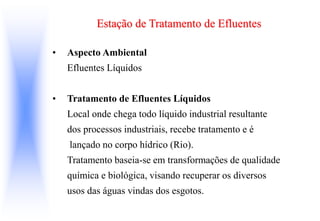 Estação de Tratamento de Efluentes
• Aspecto Ambiental
Efluentes Líquidos
• Tratamento de Efluentes Líquidos
Local onde chega todo líquido industrial resultante
dos processos industriais, recebe tratamento e é
lançado no corpo hídrico (Rio).
Tratamento baseia-se em transformações de qualidade
química e biológica, visando recuperar os diversos
usos das águas vindas dos esgotos.
 