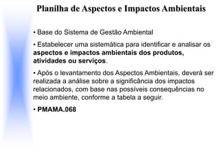 Planilha de Aspectos e Impactos Ambientais
• Base do Sistema de Gestão Ambiental
• Estabelecer uma sistemática para identificar e analisar os
aspectos e impactos ambientais dos produtos,
atividades ou serviços.
• Após o levantamento dos Aspectos Ambientais, deverá ser
realizada a análise sobre a significância dos impactos
relacionados, com base nas possíveis consequências no
meio ambiente, conforme a tabela a seguir.
• PMAMA.068
 