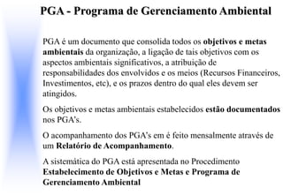 PGA - Programa de Gerenciamento Ambiental
PGA é um documento que consolida todos os objetivos e metas
ambientais da organização, a ligação de tais objetivos com os
aspectos ambientais significativos, a atribuição de
responsabilidades dos envolvidos e os meios (Recursos Financeiros,
Investimentos, etc), e os prazos dentro do qual eles devem ser
atingidos.
Os objetivos e metas ambientais estabelecidos estão documentados
nos PGA’s.
O acompanhamento dos PGA’s em é feito mensalmente através de
um Relatório de Acompanhamento.
A sistemática do PGA está apresentada no Procedimento
Estabelecimento de Objetivos e Metas e Programa de
Gerenciamento Ambiental
 