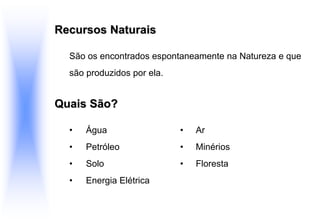Recursos Naturais
São os encontrados espontaneamente na Natureza e que
são produzidos por ela.
Quais São?
• Água • Ar
• Petróleo • Minérios
• Solo • Floresta
• Energia Elétrica
 