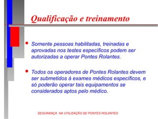 SEGURANÇA NA UTILIZAÇÃO DE PONTES ROLANTES
Qualificação e treinamento
 Somente pessoas habilitadas, treinadas e
aprovadas nos testes específicos podem ser
autorizadas a operar Pontes Rolantes.
 Todos os operadores de Pontes Rolantes devem
ser submetidos à exames médicos específicos, e
só poderão operar tais equipamentos se
considerados aptos pelo médico.
 