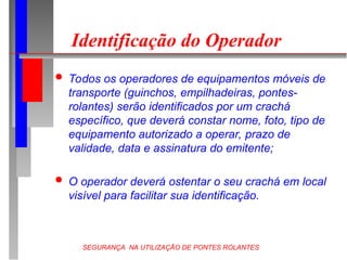 SEGURANÇA NA UTILIZAÇÃO DE PONTES ROLANTES
Identificação do Operador
 Todos os operadores de equipamentos móveis de
transporte (guinchos, empilhadeiras, pontes-
rolantes) serão identificados por um crachá
específico, que deverá constar nome, foto, tipo de
equipamento autorizado a operar, prazo de
validade, data e assinatura do emitente;
 O operador deverá ostentar o seu crachá em local
visível para facilitar sua identificação.
 