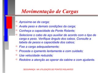 SEGURANÇA NA UTILIZAÇÃO DE PONTES ROLANTES
Movimentação de Cargas
 Aproxime-se da carga;
 Avalie peso e demais condições da carga;
 Conheça a capacidade da Ponte Rolante;
 Selecione o cabo de aço auxiliar de acordo com o tipo de
carga e peso. Verifique ângulo dos cabos. Consulte a
tabela de pesos e capacidade dos cabos;
 Fixe a carga adequadamente;
 Proceda o içamento lentamente e com cuidado;
 Use velocidade reduzida;
 Redobre a atenção ao operar da cabine e com ajudante.
 
