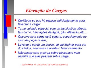 SEGURANÇA NA UTILIZAÇÃO DE PONTES ROLANTES
Elevação de Cargas
 Certifique-se que há espaço suficientemente para
levantar a carga;
 Tome cuidado especial com as instalações aéreas,
tais como, tubulações de água, gás, elétricas, etc...
 Observe se a carga está segura, especialmente no
caso de peças soltas;
 Levante a carga um pouco, se ela inclinar para um
dos lados, abaixe-as e acerte o balanceamento;
 Não passe com a carga sobre pessoas e nem
permita que elas passem sob a carga.
 