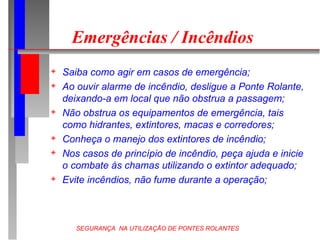 SEGURANÇA NA UTILIZAÇÃO DE PONTES ROLANTES
Emergências / Incêndios
 Saiba como agir em casos de emergência;
 Ao ouvir alarme de incêndio, desligue a Ponte Rolante,
deixando-a em local que não obstrua a passagem;
 Não obstrua os equipamentos de emergência, tais
como hidrantes, extintores, macas e corredores;
 Conheça o manejo dos extintores de incêndio;
 Nos casos de princípio de incêndio, peça ajuda e inicie
o combate às chamas utilizando o extintor adequado;
 Evite incêndios, não fume durante a operação;
 