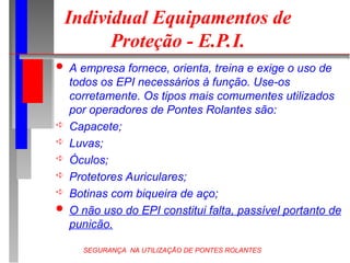 SEGURANÇA NA UTILIZAÇÃO DE PONTES ROLANTES
Individual Equipamentos de
Proteção - E.P.I.
 A empresa fornece, orienta, treina e exige o uso de
todos os EPI necessários à função. Use-os
corretamente. Os tipos mais comumentes utilizados
por operadores de Pontes Rolantes são:
 Capacete;
 Luvas;
 Óculos;
 Protetores Auriculares;
 Botinas com biqueira de aço;
 O não uso do EPI constitui falta, passível portanto de
punicão.
 