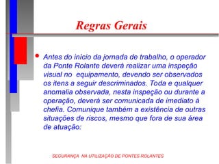 SEGURANÇA NA UTILIZAÇÃO DE PONTES ROLANTES
Regras Gerais
 Antes do início da jornada de trabalho, o operador
da Ponte Rolante deverá realizar uma inspeção
visual no equipamento, devendo ser observados
os itens a seguir descriminados. Toda e qualquer
anomalia observada, nesta inspeção ou durante a
operação, deverá ser comunicada de imediato à
chefia. Comunique também a existência de outras
situações de riscos, mesmo que fora de sua área
de atuação:
 