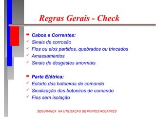 SEGURANÇA NA UTILIZAÇÃO DE PONTES ROLANTES
Regras Gerais - Check
 Cabos e Correntes:
 Sinais de corrosão
 Fios ou elos partidos, quebrados ou trincados
 Amassamentos
 Sinais de desgastes anormais
 Parte Elétrica:
 Estado das botoeiras de comando
 Sinalização das botoeiras de comando
 Fios sem isolação
 