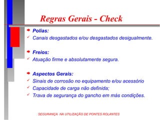 SEGURANÇA NA UTILIZAÇÃO DE PONTES ROLANTES
Regras Gerais - Check
 Polias:
 Canais desgastados e/ou desgastados desigualmente.
 Freios:
 Atuação firme e absolutamente segura.
 Aspectos Gerais:
 Sinais de corrosão no equipamento e/ou acessório
 Capacidade de carga não definida;
 Trava de segurança do gancho em más condições.
 