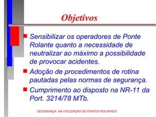 SEGURANÇA NA UTILIZAÇÃO DE PONTES ROLANTES
Objetivos
 Sensibilizar os operadores de Ponte
Rolante quanto a necessidade de
neutralizar ao máximo a possibilidade
de provocar acidentes.
 Adoção de procedimentos de rotina
pautadas pelas normas de segurança.
 Cumprimento ao disposto na NR-11 da
Port. 3214/78 MTb.
 