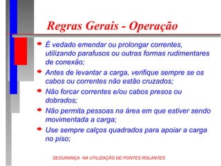 SEGURANÇA NA UTILIZAÇÃO DE PONTES ROLANTES
Regras Gerais - Operação
 É vedado emendar ou prolongar correntes,
utilizando parafusos ou outras formas rudimentares
de conexão;
 Antes de levantar a carga, verifique sempre se os
cabos ou correntes não estão cruzados;
 Não forcar correntes e/ou cabos presos ou
dobrados;
 Não permita pessoas na área em que estiver sendo
movimentada a carga;
 Use sempre calços quadrados para apoiar a carga
no piso;
 