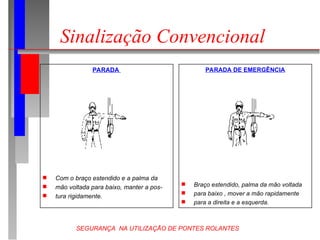 SEGURANÇA NA UTILIZAÇÃO DE PONTES ROLANTES
Sinalização Convencional
PARADA
 Com o braço estendido e a palma da
 mão voltada para baixo, manter a pos-
 tura rigidamente.
PARADA DE EMERGÊNCIA
 Braço estendido, palma da mão voltada
 para baixo , mover a mão rapidamente
 para a direita e a esquerda.
 