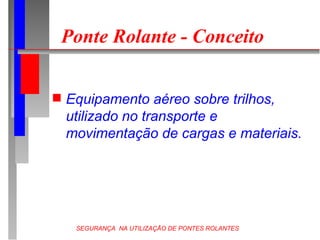 SEGURANÇA NA UTILIZAÇÃO DE PONTES ROLANTES
Ponte Rolante - Conceito
 Equipamento aéreo sobre trilhos,
utilizado no transporte e
movimentação de cargas e materiais.
 
