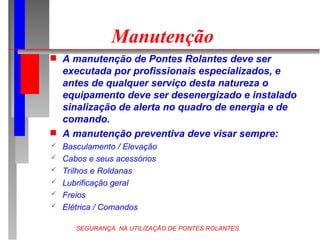 SEGURANÇA NA UTILIZAÇÃO DE PONTES ROLANTES
Manutenção
 A manutenção de Pontes Rolantes deve ser
executada por profissionais especializados, e
antes de qualquer serviço desta natureza o
equipamento deve ser desenergizado e instalado
sinalização de alerta no quadro de energia e de
comando.
 A manutenção preventiva deve visar sempre:
 Basculamento / Elevação
 Cabos e seus acessórios
 Trilhos e Roldanas
 Lubrificação geral
 Freios
 Elétrica / Comandos
 
