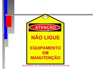 SEGURANÇA NA UTILIZAÇÃO DE PONTES ROLANTES
NÃO LIGUE
EQUIPAMENTO
EM
MANUTENÇÃO
ATENÇÃO
 
