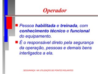 SEGURANÇA NA UTILIZAÇÃO DE PONTES ROLANTES
Operador
 Pessoa habilitada e treinada, com
conhecimento técnico e funcional
do equipamento.
 É o responsável direto pela segurança
da operação, pessoas e demais bens
interligados a ela.
 