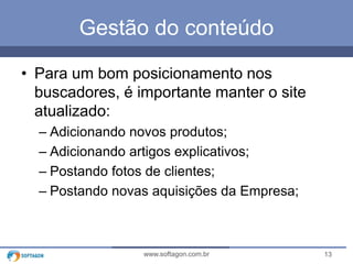 Gestão do conteúdo 
• Para um bom posicionamento nos 
buscadores, é importante manter o site 
atualizado: 
– Adicionando novos produtos; 
– Adicionando artigos explicativos; 
– Postando fotos de clientes; 
– Postando novas aquisições da Empresa; 
www.softagon.com.br 13 
 